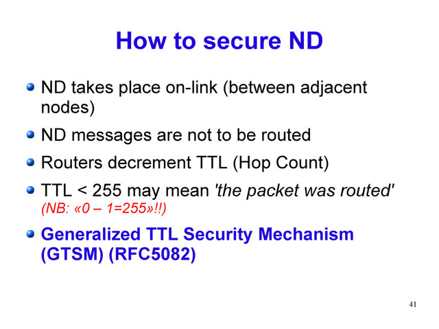 41
How to secure ND
ND takes place on-link (between adjacent
nodes)
ND messages are not to be routed
Routers decrement TTL (Hop Count)
TTL < 255 may mean 'the packet was routed'
(NB: «0 – 1=255»!!)
Generalized TTL Security Mechanism
(GTSM) (RFC5082)
