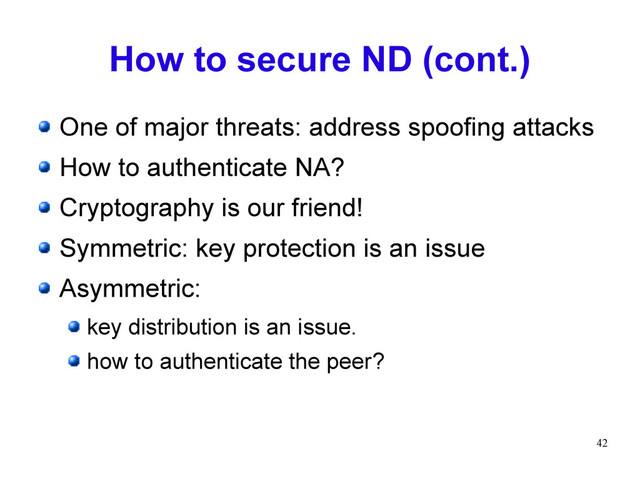 42
How to secure ND (cont.)
One of major threats: address spoofing attacks
How to authenticate NA?
Cryptography is our friend!
Symmetric: key protection is an issue
Asymmetric:
key distribution is an issue.
how to authenticate the peer?
