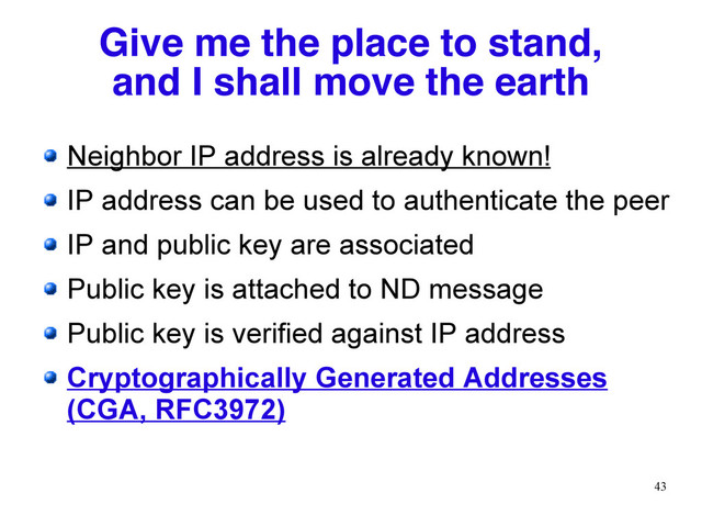 43
Give me the place to stand,
and I shall move the earth
Neighbor IP address is already known!
IP address can be used to authenticate the peer
IP and public key are associated
Public key is attached to ND message
Public key is verified against IP address
Cryptographically Generated Addresses
(CGA, RFC3972)
