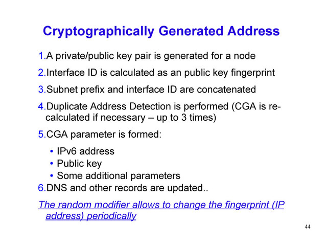 44
Cryptographically Generated Address
1.A private/public key pair is generated for a node
2.Interface ID is calculated as an public key fingerprint
3.Subnet prefix and interface ID are concatenated
4.Duplicate Address Detection is performed (CGA is re-
calculated if necessary – up to 3 times)
5.CGA parameter is formed:
● IPv6 address
● Public key
● Some additional parameters
6.DNS and other records are updated..
The random modifier allows to change the fingerprint (IP
address) periodically
