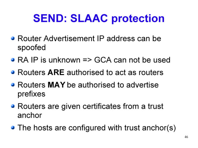 46
SEND: SLAAC protection
Router Advertisement IP address can be
spoofed
RA IP is unknown => GCA can not be used
Routers ARE authorised to act as routers
Routers MAY be authorised to advertise
prefixes
Routers are given certificates from a trust
anchor
The hosts are configured with trust anchor(s)
