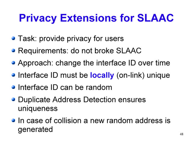 48
Privacy Extensions for SLAAC
Task: provide privacy for users
Requirements: do not broke SLAAC
Approach: change the interface ID over time
Interface ID must be locally (on-link) unique
Interface ID can be random
Duplicate Address Detection ensures
uniqueness
In case of collision a new random address is
generated

