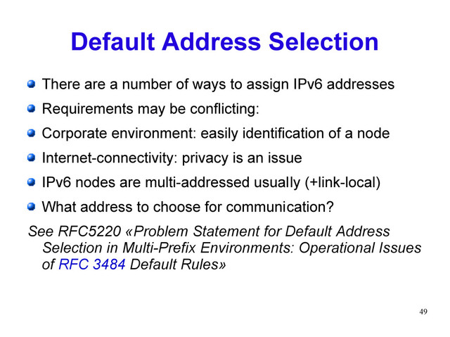 49
Default Address Selection
There are a number of ways to assign IPv6 addresses
Requirements may be conflicting:
Corporate environment: easily identification of a node
Internet-connectivity: privacy is an issue
IPv6 nodes are multi-addressed usually (+link-local)
What address to choose for communication?
See RFC5220 «Problem Statement for Default Address
Selection in Multi-Prefix Environments: Operational Issues
of RFC 3484 Default Rules»
