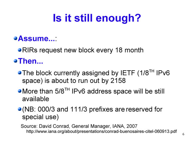 6
Is it still enough?
Assume...:
RIRs request new block every 18 month
Then...
The block currently assigned by IETF (1/8TH IPv6
space) is about to run out by 2158
More than 5/8TH IPv6 address space will be still
available
(NB: 000/3 and 111/3 prefixes are reserved for
special use)
Source: David Conrad, General Manager, IANA, 2007
http://www.iana.org/about/presentations/conrad-buenosaires-citel-060913.pdf
