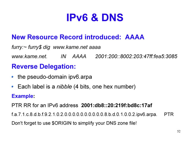 52
IPv6 & DNS
New Resource Record introduced: AAAA
furry:~ furry$ dig www.kame.net aaaa
www.kame.net. IN AAAA 2001:200::8002:203:47ff:fea5:3085
Reverse Delegation:
the pseudo-domain ipv6.arpa
Each label is a nibble (4 bits, one hex number)
Example:
PTR RR for an IPv6 address 2001:db8::20:219f:bd8c:17af
f.a.7.1.c.8.d.b.f.9.2.1.0.2.0.0.0.0.0.0.0.0.0.0.8.b.d.0.1.0.0.2.ipv6.arpa. PTR
Don't forget to use $ORIGIN to simplify your DNS zone file!
