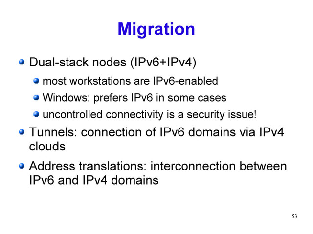 53
Migration
Dual-stack nodes (IPv6+IPv4)
most workstations are IPv6-enabled
Windows: prefers IPv6 in some cases
uncontrolled connectivity is a security issue!
Tunnels: connection of IPv6 domains via IPv4
clouds
Address translations: interconnection between
IPv6 and IPv4 domains
