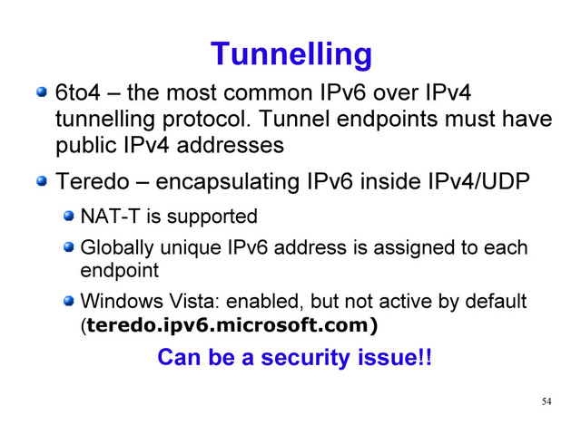 54
Tunnelling
6to4 – the most common IPv6 over IPv4
tunnelling protocol. Tunnel endpoints must have
public IPv4 addresses
Teredo – encapsulating IPv6 inside IPv4/UDP
NAT-T is supported
Globally unique IPv6 address is assigned to each
endpoint
Windows Vista: enabled, but not active by default
(teredo.ipv6.microsoft.com)
Can be a security issue!!
