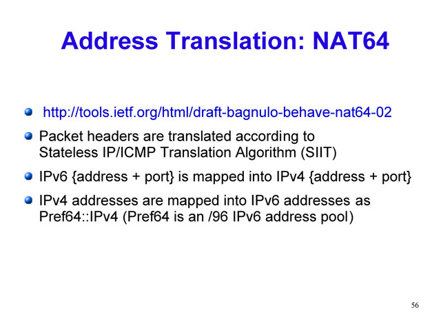 56
Address Translation: NAT64
http://tools.ietf.org/html/draft-bagnulo-behave-nat64-02
Packet headers are translated according to
Stateless IP/ICMP Translation Algorithm (SIIT)
IPv6 {address + port} is mapped into IPv4 {address + port}
IPv4 addresses are mapped into IPv6 addresses as
Pref64::IPv4 (Pref64 is an /96 IPv6 address pool)
