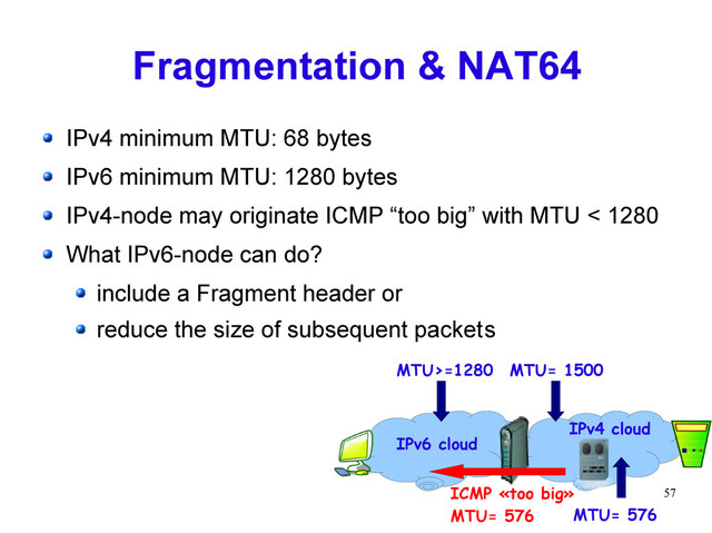57
Fragmentation & NAT64
IPv4 minimum MTU: 68 bytes
IPv6 minimum MTU: 1280 bytes
IPv4-node may originate ICMP “too big” with MTU < 1280
What IPv6-node can do?
include a Fragment header or
reduce the size of subsequent packets
MTU>=1280 MTU= 1500
MTU= 576
MTU= 1500
ICMP «too big»
MTU= 576
IPv6 cloud
IPv4 cloud
