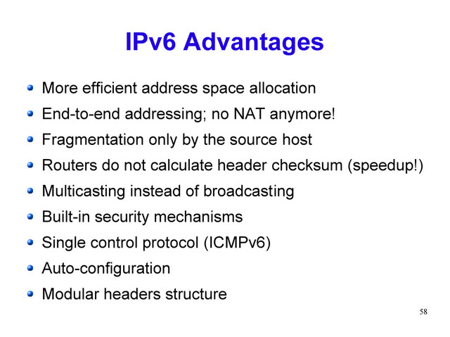 58
IPv6 Advantages
More efficient address space allocation
End-to-end addressing; no NAT anymore!
Fragmentation only by the source host
Routers do not calculate header checksum (speedup!)
Multicasting instead of broadcasting
Built-in security mechanisms
Single control protocol (ICMPv6)
Auto-configuration
Modular headers structure
