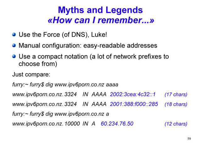 59
Myths and Legends
«How can I remember...»
Use the Force (of DNS), Luke!
Manual configuration: easy-readable addresses
Use a compact notation (a lot of network prefixes to
choose from)
Just compare:
furry:~ furry$ dig www.ipv6porn.co.nz aaaa
www.ipv6porn.co.nz.3324 IN AAAA 2002:3cea:4c32::1 (17 chars)
www.ipv6porn.co.nz.3324 IN AAAA 2001:388:f000::285 (18 chars)
furry:~ furry$ dig www.ipv6porn.co.nz a
www.ipv6porn.co.nz.10000 IN A 60.234.76.50 (12 chars)
