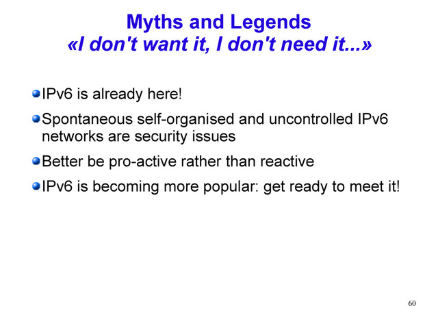 60
Myths and Legends
«I don't want it, I don't need it...»
IPv6 is already here!
Spontaneous self-organised and uncontrolled IPv6
networks are security issues
Better be pro-active rather than reactive
IPv6 is becoming more popular: get ready to meet it!
