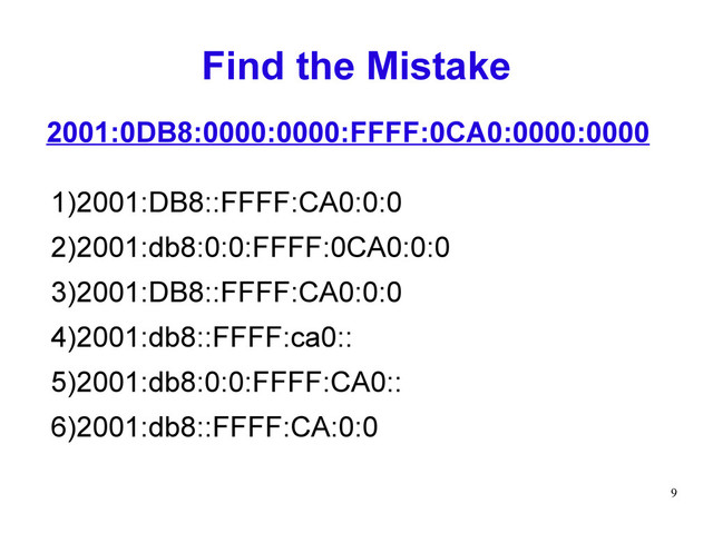 9
Find the Mistake
1)2001:DB8::FFFF:CA0:0:0
2)2001:db8:0:0:FFFF:0CA0:0:0
3)2001:DB8::FFFF:CA0:0:0
4)2001:db8::FFFF:ca0::
5)2001:db8:0:0:FFFF:CA0::
6)2001:db8::FFFF:CA:0:0
2001:0DB8:0000:0000:FFFF:0CA0:0000:0000
