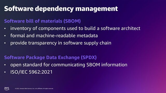© 2022, Amazon Web Services, Inc. or its affiliates. All rights reserved.
Software dependency management
Software bill of materials (SBOM)
• inventory of components used to build a software architect
• formal and machine-readable metadata
• provide transparency in software supply chain
Software Package Data Exchange (SPDX)
• open standard for communicating SBOM information
• ISO/IEC 5962:2021
