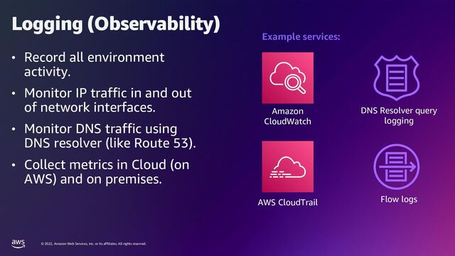 © 2022, Amazon Web Services, Inc. or its affiliates. All rights reserved.
Logging (Observability)
• Record all environment
activity.
• Monitor IP traffic in and out
of network interfaces.
• Monitor DNS traffic using
DNS resolver (like Route 53).
• Collect metrics in Cloud (on
AWS) and on premises.
Amazon
CloudWatch
DNS Resolver query
logging
Flow logs
AWS CloudTrail
Example services:
