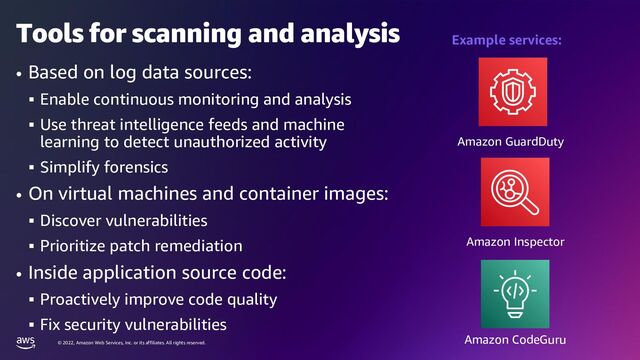 © 2022, Amazon Web Services, Inc. or its affiliates. All rights reserved.
Tools for scanning and analysis
• Based on log data sources:
▪ Enable continuous monitoring and analysis
▪ Use threat intelligence feeds and machine
learning to detect unauthorized activity
▪ Simplify forensics
• On virtual machines and container images:
▪ Discover vulnerabilities
▪ Prioritize patch remediation
• Inside application source code:
▪ Proactively improve code quality
▪ Fix security vulnerabilities
Amazon GuardDuty
Example services:
Amazon Inspector
Amazon CodeGuru
