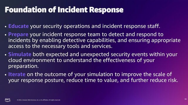 © 2022, Amazon Web Services, Inc. or its affiliates. All rights reserved.
Foundation of Incident Response
• Educate your security operations and incident response staff.
• Prepare your incident response team to detect and respond to
incidents by enabling detective capabilities, and ensuring appropriate
access to the necessary tools and services.
• Simulate both expected and unexpected security events within your
cloud environment to understand the effectiveness of your
preparation.
• Iterate on the outcome of your simulation to improve the scale of
your response posture, reduce time to value, and further reduce risk.
30
