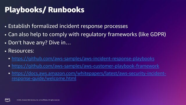 © 2022, Amazon Web Services, Inc. or its affiliates. All rights reserved.
Playbooks/ Runbooks
• Establish formalized incident response processes
• Can also help to comply with regulatory frameworks (like GDPR)
• Don‘t have any? Dive in…
• Resources:
▪ https://github.com/aws-samples/aws-incident-response-playbooks
▪ https://github.com/aws-samples/aws-customer-playbook-framework
▪ https://docs.aws.amazon.com/whitepapers/latest/aws-security-incident-
response-guide/welcome.html
