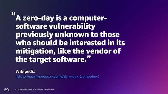 © 2022, Amazon Web Services, Inc. or its affiliates. All rights reserved.
A zero-day is a computer-
software vulnerability
previously unknown to those
who should be interested in its
mitigation, like the vendor of
the target software.
Wikipedia
https://en.wikipedia.org/wiki/Zero-day_(computing)
Wikipedia
