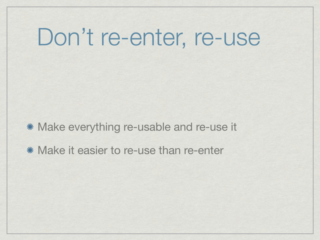 Don’t re-enter, re-use
Make everything re-usable and re-use it
Make it easier to re-use than re-enter
