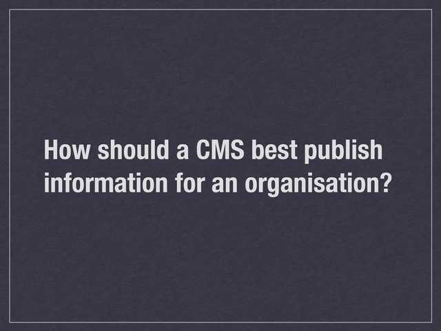 How should a CMS best publish
information for an organisation?
