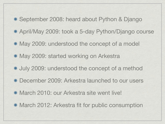 September 2008: heard about Python & Django
April/May 2009: took a 5-day Python/Django course
May 2009: understood the concept of a model
May 2009: started working on Arkestra
July 2009: understood the concept of a method
December 2009: Arkestra launched to our users
March 2010: our Arkestra site went live!
March 2012: Arkestra ﬁt for public consumption
