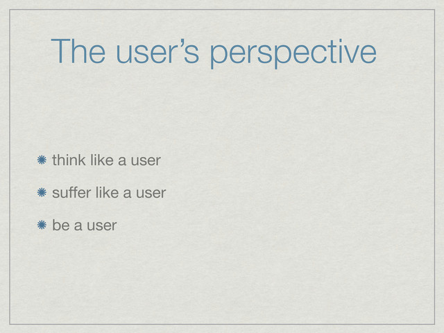 The user’s perspective
think like a user
suffer like a user
be a user
