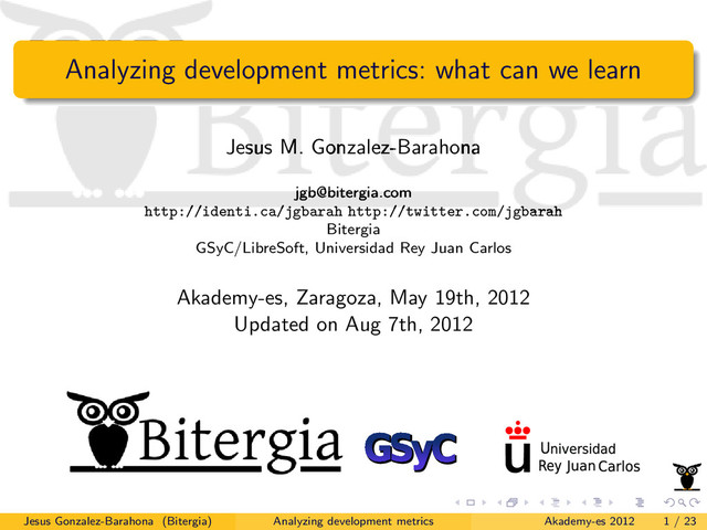 Analyzing development metrics: what can we learn
Jesus M. Gonzalez-Barahona
jgb@bitergia.com
http://identi.ca/jgbarah http://twitter.com/jgbarah
Bitergia
GSyC/LibreSoft, Universidad Rey Juan Carlos
Akademy-es, Zaragoza, May 19th, 2012
Updated on Aug 7th, 2012
Jesus Gonzalez-Barahona (Bitergia) Analyzing development metrics Akademy-es 2012 1 / 23
