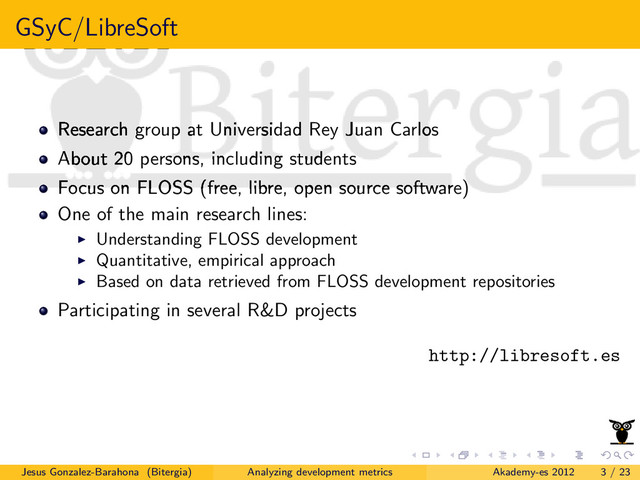 GSyC/LibreSoft
Research group at Universidad Rey Juan Carlos
About 20 persons, including students
Focus on FLOSS (free, libre, open source software)
One of the main research lines:
Understanding FLOSS development
Quantitative, empirical approach
Based on data retrieved from FLOSS development repositories
Participating in several R&D projects
http://libresoft.es
Jesus Gonzalez-Barahona (Bitergia) Analyzing development metrics Akademy-es 2012 3 / 23
