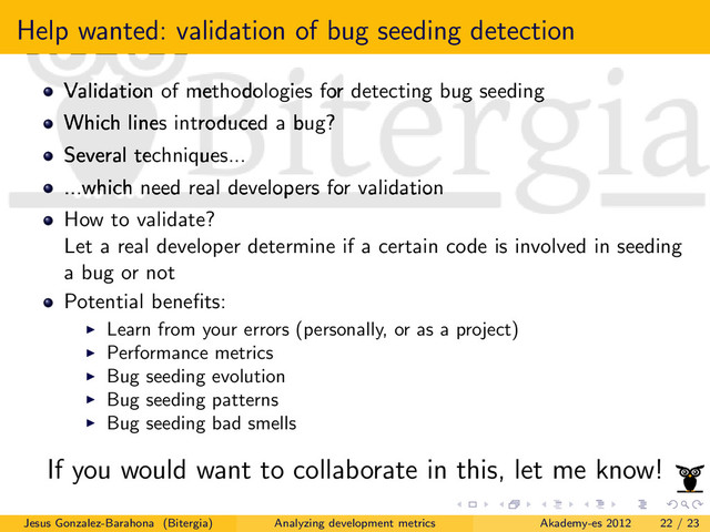 Help wanted: validation of bug seeding detection
Validation of methodologies for detecting bug seeding
Which lines introduced a bug?
Several techniques...
...which need real developers for validation
How to validate?
Let a real developer determine if a certain code is involved in seeding
a bug or not
Potential beneﬁts:
Learn from your errors (personally, or as a project)
Performance metrics
Bug seeding evolution
Bug seeding patterns
Bug seeding bad smells
If you would want to collaborate in this, let me know!
Jesus Gonzalez-Barahona (Bitergia) Analyzing development metrics Akademy-es 2012 22 / 23
