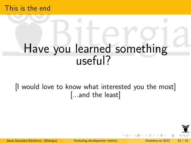 This is the end
Have you learned something
useful?
[I would love to know what interested you the most]
[...and the least]
Jesus Gonzalez-Barahona (Bitergia) Analyzing development metrics Akademy-es 2012 23 / 23
