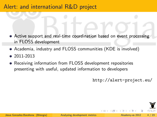 Alert: and international R&D project
Active support and real-time coordination based on event processing
in FLOSS development
Academia, industry and FLOSS communities (KDE is involved)
2011-2013
Receiving information from FLOSS development repositories
presenting with useful, updated information to developers
http://alert-project.eu/
Jesus Gonzalez-Barahona (Bitergia) Analyzing development metrics Akademy-es 2012 4 / 23
