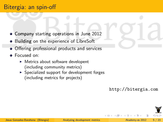Bitergia: an spin-oﬀ
Company starting operations in June 2012
Building on the experience of LibreSoft
Oﬀering professional products and services
Focused on:
Metrics about software developent
(including community metrics)
Specialized support for development forges
(including metrics for projects)
http://bitergia.com
Jesus Gonzalez-Barahona (Bitergia) Analyzing development metrics Akademy-es 2012 5 / 23
