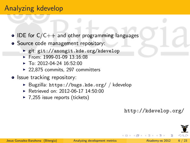 Analyzing kdevelop
IDE for C/C++ and other programming languages
Source code management repository:
git: git://anongit.kde.org/kdevelop
From: 1999-01-09 13:16:08
To: 2012-04-24 16:52:00
22,875 commits, 297 committers
Issue tracking repository:
Bugzilla: https://bugs.kde.org/ / kdevelop
Retrieved on: 2012-06-17 14:50:00
7,255 issue reports (tickets)
http://kdevelop.org/
Jesus Gonzalez-Barahona (Bitergia) Analyzing development metrics Akademy-es 2012 6 / 23
