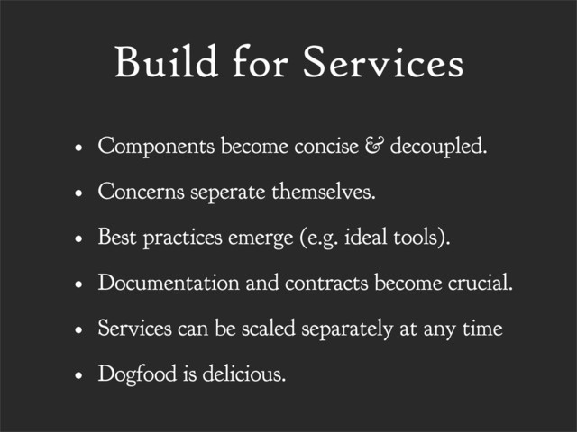 Build for Services
• Components become concise & decoupled.
• Concerns seperate themselves.
• Best practices emerge (e.g. ideal tools).
• Documentation and contracts become crucial.
• Services can be scaled separately at any time
• Dogfood is delicious.

