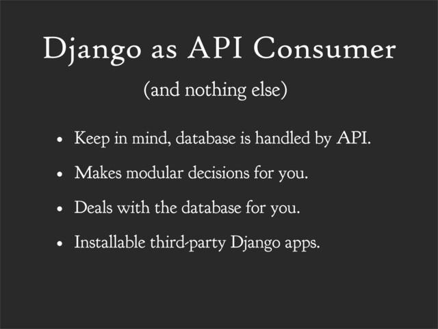 Django as API Consumer
• Keep in mind, database is handled by API.
• Makes modular decisions for you.
• Deals with the database for you.
• Installable third-party Django apps.
(and nothing else)
