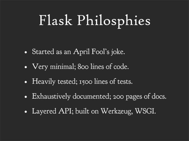 Flask Philosphies
• Started as an April Fool’s joke.
• Very minimal; 800 lines of code.
• Heavily tested; 1500 lines of tests.
• Exhaustively documented; 200 pages of docs.
• Layered API; built on Werkzeug, WSGI.
