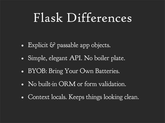 Flask Differences
• Explicit & passable app objects.
• Simple, elegant API. No boiler plate.
• BYOB: Bring Your Own Batteries.
• No built-in ORM or form validation.
• Context locals. Keeps things looking clean.
