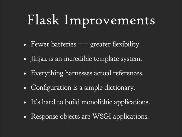 Flask Improvements
• Fewer batteries == greater exibility.
• Jinja2 is an incredible template system.
• Everything harnesses actual references.
• Con guration is a simple dictionary.
• It’s hard to build monolithic applications.
• Response objects are WSGI applications.

