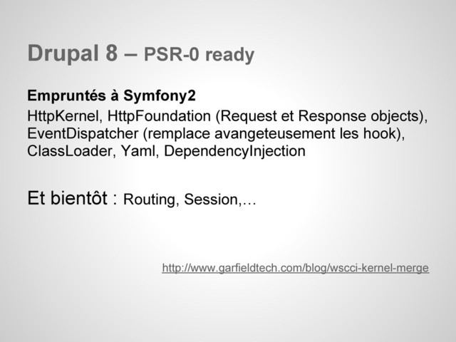 Drupal 8 – PSR-0 ready
Empruntés à Symfony2
HttpKernel, HttpFoundation (Request et Response objects),
EventDispatcher (remplace avangeteusement les hook),
ClassLoader, Yaml, DependencyInjection
Et bientôt : Routing, Session,…
http://www.garfieldtech.com/blog/wscci-kernel-merge
