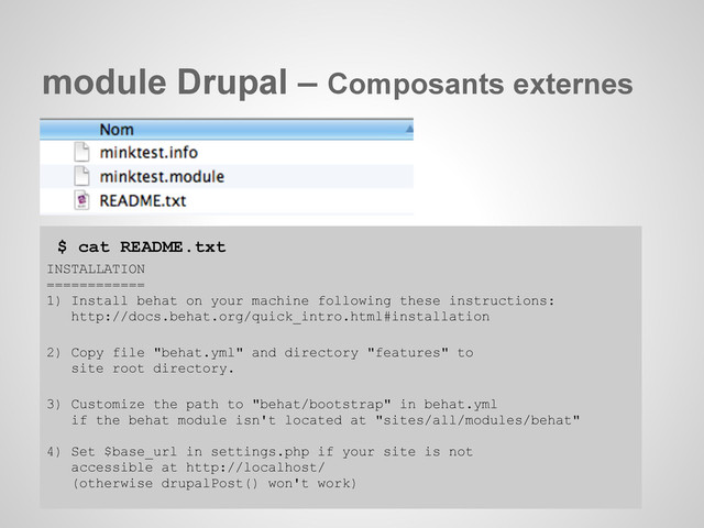 module Drupal – Composants externes
$ cat README.txt
INSTALLATION
============
1) Install behat on your machine following these instructions:
http://docs.behat.org/quick_intro.html#installation
2) Copy file "behat.yml" and directory "features" to
site root directory.
3) Customize the path to "behat/bootstrap" in behat.yml
if the behat module isn't located at "sites/all/modules/behat"
4) Set $base_url in settings.php if your site is not
accessible at http://localhost/
(otherwise drupalPost() won't work)
