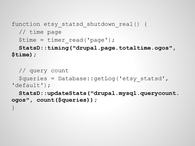 function etsy_statsd_shutdown_real() {
// time page
$time = timer_read('page');
StatsD::timing("drupal.page.totaltime.ogos",
$time);
// query count
$queries = Database::getLog('etsy_statsd',
'default');
StatsD::updateStats("drupal.mysql.querycount.
ogos", count($queries));
}
