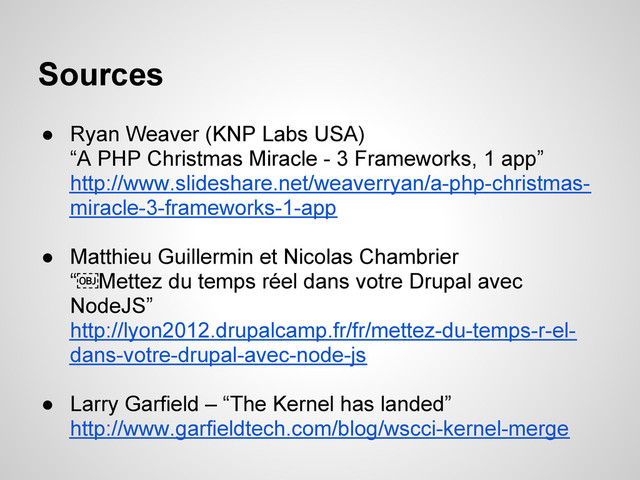 ● Ryan Weaver (KNP Labs USA)
“A PHP Christmas Miracle - 3 Frameworks, 1 app”
http://www.slideshare.net/weaverryan/a-php-christmas-
miracle-3-frameworks-1-app
● Matthieu Guillermin et Nicolas Chambrier
“￼Mettez du temps réel dans votre Drupal avec
NodeJS”
http://lyon2012.drupalcamp.fr/fr/mettez-du-temps-r-el-
dans-votre-drupal-avec-node-js
● Larry Garfield – “The Kernel has landed”
http://www.garfieldtech.com/blog/wscci-kernel-merge
Sources

