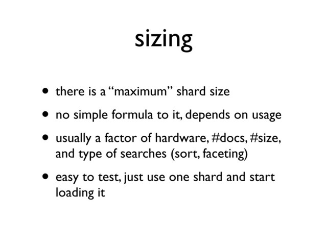 sizing
• there is a “maximum” shard size
• no simple formula to it, depends on usage
• usually a factor of hardware, #docs, #size,
and type of searches (sort, faceting)
• easy to test, just use one shard and start
loading it
