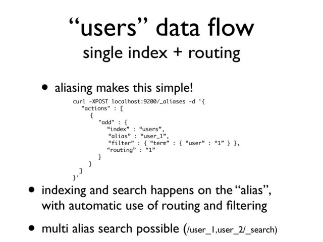“users” data ﬂow
single index + routing
• aliasing makes this simple!
curl -XPOST localhost:9200/_aliases -d '{
"actions" : [
{
"add" : {
“index” : “users”,
“alias” : “user_1”,
“filter” : { “term” : { “user” : “1” } },
“routing” : “1”
}
}
]
}'
• indexing and search happens on the “alias”,
with automatic use of routing and ﬁltering
• multi alias search possible (/user_1,user_2/_search)
