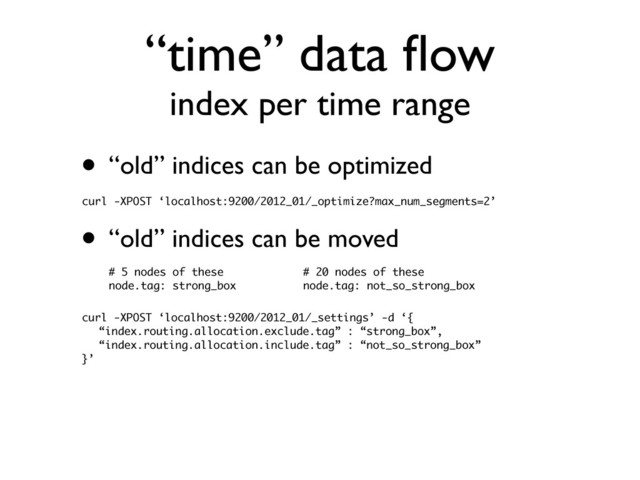 “time” data ﬂow
index per time range
• “old” indices can be optimized
curl -XPOST ‘localhost:9200/2012_01/_optimize?max_num_segments=2’
• “old” indices can be moved
curl -XPOST ‘localhost:9200/2012_01/_settings’ -d ‘{
“index.routing.allocation.exclude.tag” : “strong_box”,
“index.routing.allocation.include.tag” : “not_so_strong_box”
}’
# 5 nodes of these
node.tag: strong_box
# 20 nodes of these
node.tag: not_so_strong_box

