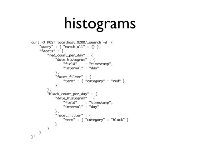 histograms
curl -X POST localhost:9200/_search -d '{
"query" : { "match_all" : {} },
"facets" : {
"red_count_per_day" : {
"date_histogram" : {
"field" : "timestamp",
"interval" : "day"
},
"facet_filter" : {
"term" : { "category" : "red" }
}
},
"black_count_per_day" : {
"date_histogram" : {
"field" : "timestamp",
"interval" : "day"
},
"facet_filter" : {
"term" : { "category" : "black" }
}
}
}
}'
