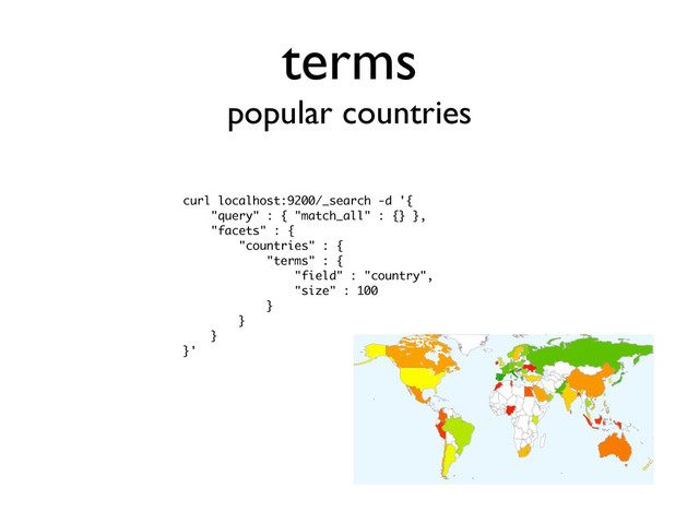 terms
popular countries
curl localhost:9200/_search -d '{
"query" : { "match_all" : {} },
"facets" : {
"countries" : {
"terms" : {
"field" : "country",
"size" : 100
}
}
}
}'
