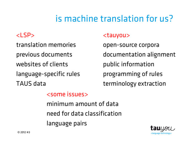 © 2012 #3
is machine translation for us?
 
translation memories open-source corpora
previous documents documentation alignment
websites of clients public information
language-specific rules programming of rules
TAUS data terminology extraction

minimum amount of data
need for data classification
language pairs
