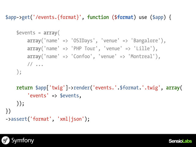 $app->get('/events.{format}', function ($format) use ($app) {
$events = array(
array('name' => 'OSIDays', 'venue' => 'Bangalore'),
array('name' => 'PHP Tour', 'venue' => 'Lille'),
array('name' => 'Confoo', 'venue' => 'Montreal'),
// ...
);
return $app['twig']->render('events.'.$format.'.twig', array(
'events' => $events,
));
})
->assert('format', 'xml|json');
